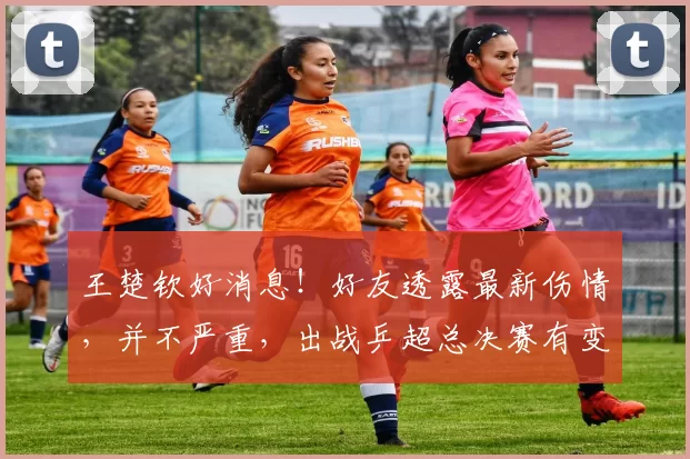 王楚钦好消息！好友透露最新伤情，并不严重，出战乒超总决赛有变