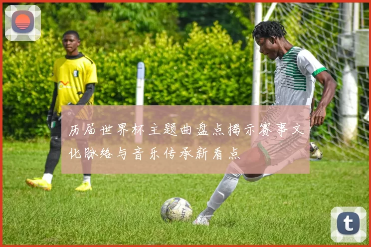 历届世界杯主题曲盘点揭示赛事文化脉络与音乐传承新看点