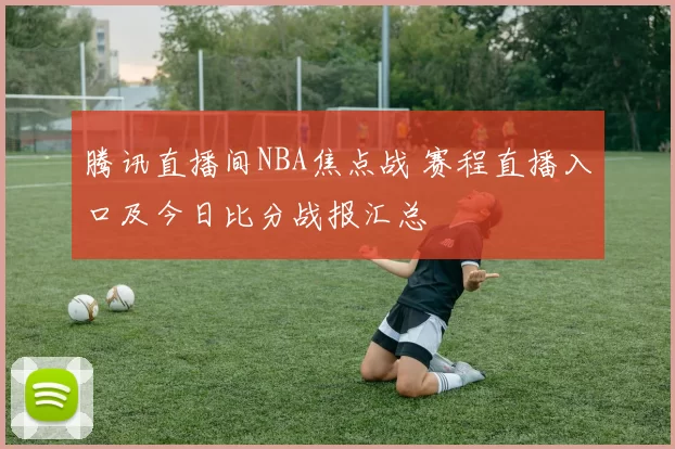 腾讯直播间NBA焦点战 赛程直播入口及今日比分战报汇总