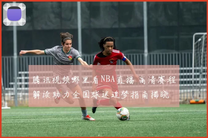腾讯视频哪里看NBA直播 高清赛程解读助力全国球迷追梦指南揭晓
