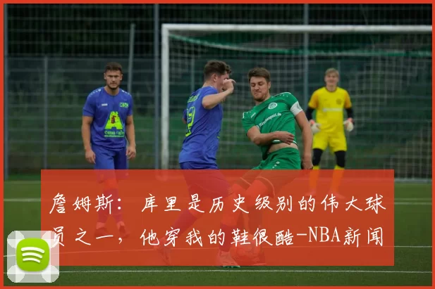 詹姆斯:库里是历史级别的伟大球员之一,他穿我的鞋很酷-NBA新闻