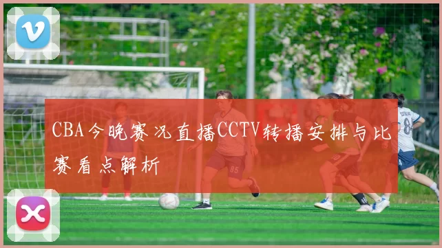 CBA今晚赛况直播CCTV转播安排与比赛看点解析