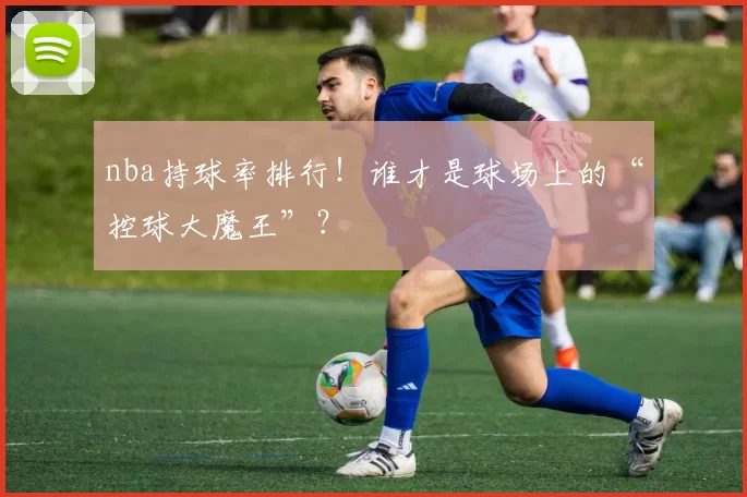 nba持球率排行!谁才是球场上的“控球大魔王”?