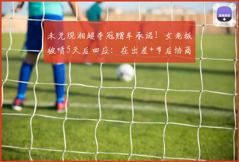 未兑现湘超夺冠赠车承诺!女老板被喷5天后回应:在出差+节后协商