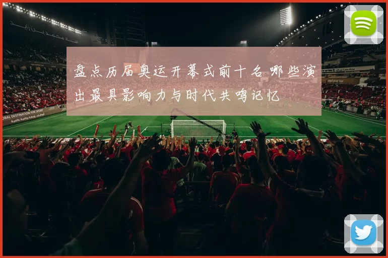 盘点历届奥运开幕式前十名 哪些演出最具影响力与时代共鸣记忆