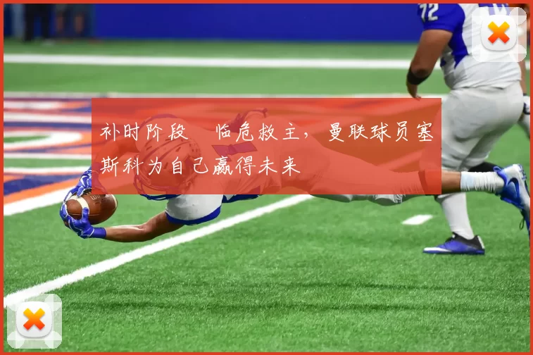 补时阶段​临危救主，曼联球员塞斯科为自己赢得未来