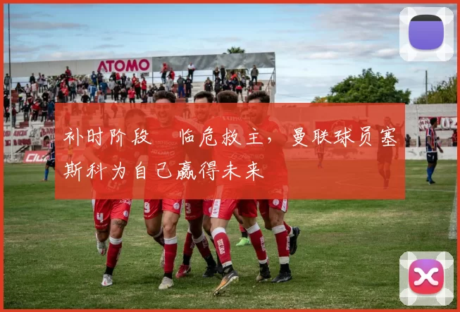 补时阶段​临危救主，曼联球员塞斯科为自己赢得未来