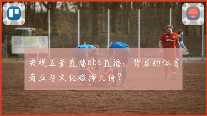 央视五套直播nba直播，背后的体育商业与文化碰撞几何？