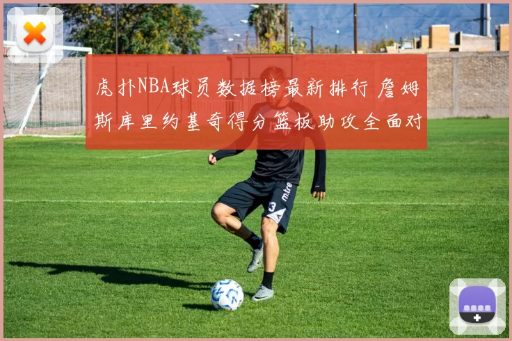 虎扑NBA球员数据榜最新排行 詹姆斯库里约基奇得分篮板助攻全面对比