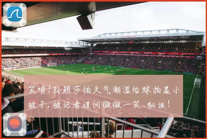 笑喷!孙颖莎怕天气潮湿给球拍盖小被子,被记者追问微微一笑_秘诀!