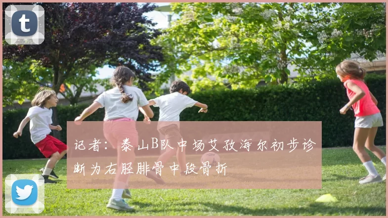 记者：泰山B队中场艾孜海尔初步诊断为右胫腓骨中段骨折