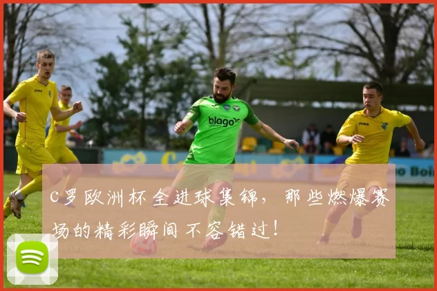 c罗欧洲杯全进球集锦，那些燃爆赛场的精彩瞬间不容错过！