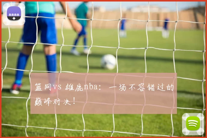 篮网vs 雄鹿nba：一场不容错过的巅峰对决！