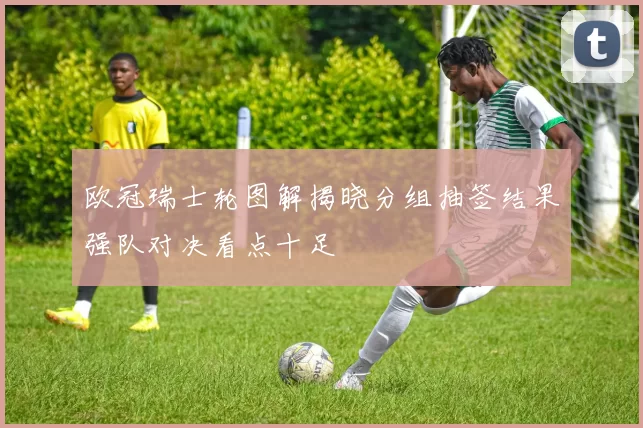 欧冠瑞士轮图解揭晓分组抽签结果强队对决看点十足