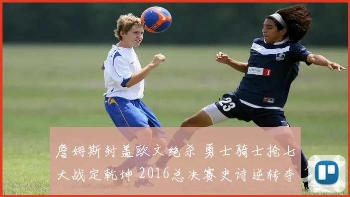 詹姆斯封盖欧文绝杀 勇士骑士抢七大战定乾坤 2016总决赛史诗逆转夺冠