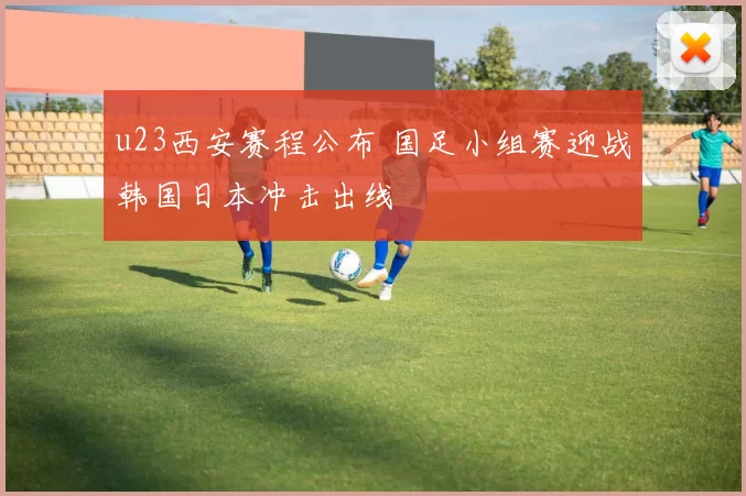 u23西安赛程公布 国足小组赛迎战韩国日本冲击出线