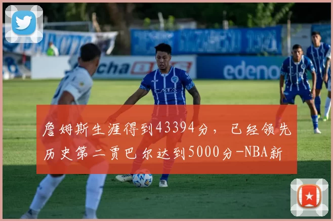 詹姆斯生涯得到43394分，已经领先历史第二贾巴尔达到5000分-NBA新闻