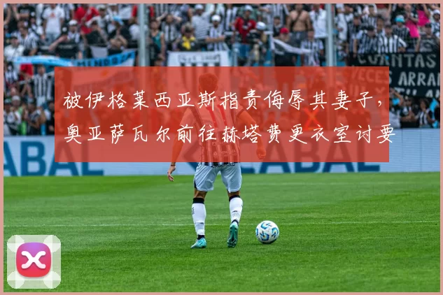 被伊格莱西亚斯指责侮辱其妻子，奥亚萨瓦尔前往赫塔费更衣室讨要说法